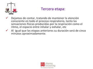 Tercera etapa:
 Dejamos de contar, tratando de mantener la atención
consciente en todo el proceso respiratorio, tanto las
sensaciones físicas producidas por la respiración como el
ritmo, el espacio entre inhalar y exhalar, etc
 Al igual que las etapas anteriores su duración será de cinco
minutos aproximadamente.

 