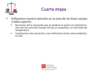 Cuarta etapa :
 Enfocamos nuestra atención en la zona de las fosas nasales
y labio superior.
•
•

Buscamos ahí la sensación que se produce al entrar en contacto el
aire con esa zona del cuerpo, tal vez un cosquilleo, un contraste de
temperatura.
Localizamos esta sensación y nos enfocamos tanto como podamos
en ella.

 