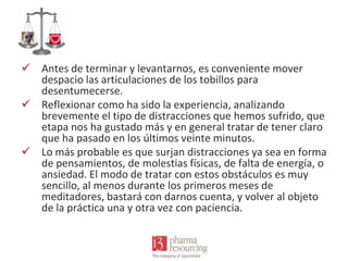  Antes de terminar y levantarnos, es conveniente mover
despacio las articulaciones de los tobillos para
desentumecerse.
 Reflexionar como ha sido la experiencia, analizando
brevemente el tipo de distracciones que hemos sufrido, que
etapa nos ha gustado más y en general tratar de tener claro
que ha pasado en los últimos veinte minutos.
 Lo más probable es que surjan distracciones ya sea en forma
de pensamientos, de molestias físicas, de falta de energía, o
ansiedad. El modo de tratar con estos obstáculos es muy
sencillo, al menos durante los primeros meses de
meditadores, bastará con darnos cuenta, y volver al objeto
de la práctica una y otra vez con paciencia.

 
