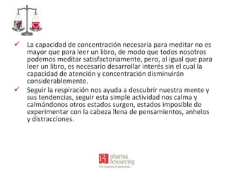  La capacidad de concentración necesaria para meditar no es
mayor que para leer un libro, de modo que todos nosotros
podemos meditar satisfactoriamente, pero, al igual que para
leer un libro, es necesario desarrollar interés sin el cual la
capacidad de atención y concentración disminuirán
considerablemente.
 Seguir la respiración nos ayuda a descubrir nuestra mente y
sus tendencias, seguir esta simple actividad nos calma y
calmándonos otros estados surgen, estados imposible de
experimentar con la cabeza llena de pensamientos, anhelos
y distracciones.

 