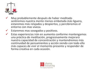  Muy probablemente después de haber meditado
sentiremos nuestra mente menos embotada más liguera,
estaremos más relajados y despiertos, y percibiremos el
entorno con mas viveza.
 Estaremos mas sosegados y positivos.
 Estas experiencias irán en aumento conforme mantengamos
una práctica de meditación, progresivamente mejorará
nuestra capacidad de concentración y mantendremos más
continuidad de pensamientos y acción siendo con todo ello
más capaces de vivir el momento presente y responder de
forma creativa en cada ocasión.

 