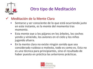 Otro tipo de Meditación
 Meditación de la Mente Clara
•
•

•

Sentarse y ser consciente de lo que está ocurriendo justo
en este instante, es la mente del momento tras
momento.
Esta mente oye a los pájaros en los árboles, los coches
yendo y viniendo, los aviones en el cielo y los niños
jugando afuera.
En la mente clara no existe ningún sonido que sea
considerado ruidoso o molesto, todo es como es. Esta no
es una técnica para principiantes, sino el resultado de
haber puesto en práctica las anteriores prácticas.

 