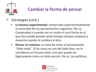 Cambiar la forma de pensar
 Estrategias (cont.)
•

•

La técnica experimental: comprueba experimentalmente
la veracidad de tus pensamientos negativos. Por ej.
Comprueba si cuando vas en coche el carril lento en el
que has estado parado tanto tiempo siempre empieza a
moverse cuando te cambias al otro.
Pensar en matices: se trata de evitar el pensamiento
“todo-nada”. Si las cosas no van del todo bien, no lo
consideres un fracaso total, sino que puede ser
lógicamente como un éxito parcial. Por ej. Los políticos.

 