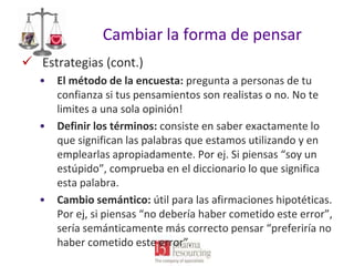 Cambiar la forma de pensar
 Estrategias (cont.)
•

•

•

El método de la encuesta: pregunta a personas de tu
confianza si tus pensamientos son realistas o no. No te
limites a una sola opinión!
Definir los términos: consiste en saber exactamente lo
que significan las palabras que estamos utilizando y en
emplearlas apropiadamente. Por ej. Si piensas “soy un
estúpido”, comprueba en el diccionario lo que significa
esta palabra.
Cambio semántico: útil para las afirmaciones hipotéticas.
Por ej, si piensas “no debería haber cometido este error”,
sería semánticamente más correcto pensar “preferiría no
haber cometido este error”.

 