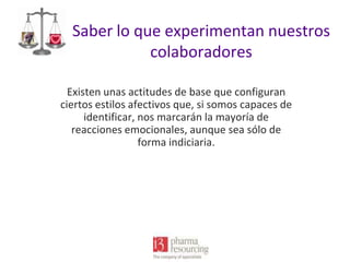 Saber lo que experimentan nuestros
colaboradores
Existen unas actitudes de base que configuran
ciertos estilos afectivos que, si somos capaces de
identificar, nos marcarán la mayoría de
reacciones emocionales, aunque sea sólo de
forma indiciaria.

 