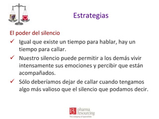 Estrategias
El poder del silencio
 Igual que existe un tiempo para hablar, hay un
tiempo para callar.
 Nuestro silencio puede permitir a los demás vivir
intensamente sus emociones y percibir que están
acompañados.
 Sólo deberíamos dejar de callar cuando tengamos
algo más valioso que el silencio que podamos decir.

 