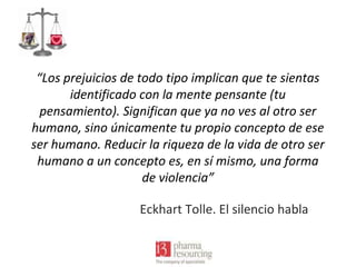 “Los prejuicios de todo tipo implican que te sientas
identificado con la mente pensante (tu
pensamiento). Significan que ya no ves al otro ser
humano, sino únicamente tu propio concepto de ese
ser humano. Reducir la riqueza de la vida de otro ser
humano a un concepto es, en sí mismo, una forma
de violencia”
Eckhart Tolle. El silencio habla

 