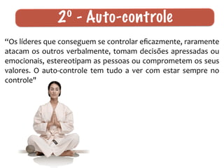 “Os	
  líderes	
  que	
  conseguem	
  se	
  controlar	
  eﬁcazmente,	
  raramente	
  
atacam	
  os	
  outros	
  verbalmente,	
  tomam	
  decisões	
  apressadas	
  ou	
  
emocionais,	
  estereotipam	
  as	
  pessoas	
  ou	
  comprometem	
  os	
  seus	
  
valores.	
   O	
   auto-­‐controle	
   tem	
   tudo	
   a	
   ver	
   com	
   estar	
   sempre	
   no	
  
controle"
2º - Auto-controle
 