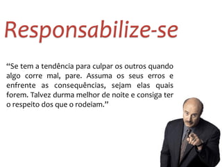Responsabilize-­‐se
“Se	
  tem	
  a	
  tendência	
  para	
  culpar	
  os	
  outros	
  quando	
  
algo	
   corre	
   mal,	
   pare.	
   Assuma	
   os	
   seus	
   erros	
   e	
  
enfrente	
   as	
   consequências,	
   sejam	
   elas	
   quais	
  
forem.	
  Talvez	
  durma	
  melhor	
  de	
  noite	
  e	
  consiga	
  ter	
  
o	
  respeito	
  dos	
  que	
  o	
  rodeiam.”
 