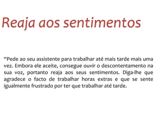 “Pede	
  ao	
  seu	
  assistente	
  para	
  trabalhar	
  até	
  mais	
  tarde	
  mais	
  uma	
  
vez.	
  Embora	
  ele	
  aceite,	
  consegue	
  ouvir	
  o	
  descontentamento	
  na	
  
sua	
   voz,	
   portanto	
   reaja	
   aos	
   seus	
   sentimentos.	
   Diga-­‐lhe	
   que	
  
agradece	
   o	
   facto	
   de	
   trabalhar	
   horas	
   extras	
   e	
   que	
   se	
   sente	
  
igualmente	
  frustrado	
  por	
  ter	
  que	
  trabalhar	
  até	
  tarde.
Reaja	
  aos	
  sentimentos
 