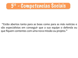  “Estão	
  abertos	
  tanto	
  para	
  as	
  boas	
  como	
  para	
  as	
  más	
  notícias	
  e	
  
são	
   especialistas	
   em	
   conseguir	
   que	
   a	
   sua	
   equipe	
   o	
   defenda	
   ou	
  
que	
  ﬁquem	
  contentes	
  com	
  uma	
  nova	
  missão	
  ou	
  projeto.”
5º - Competencias Sociais
 