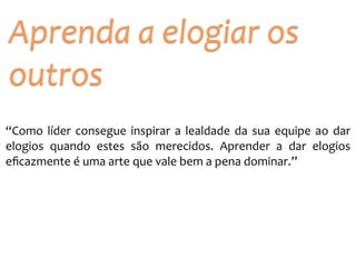 “Como	
  líder	
  consegue	
  inspirar	
  a	
  lealdade	
  da	
  sua	
  equipe	
  ao	
  dar	
  
elogios	
   quando	
   estes	
   são	
   merecidos.	
   Aprender	
   a	
   dar	
   elogios	
  
eﬁcazmente	
  é	
  uma	
  arte	
  que	
  vale	
  bem	
  a	
  pena	
  dominar.”
Aprenda	
  a	
  elogiar	
  os	
  
outros
 