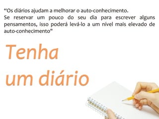 “Os	
  diários	
  ajudam	
  a	
  melhorar	
  o	
  auto-­‐conhecimento.	
  	
  
Se	
   reservar	
   um	
   pouco	
   do	
   seu	
   dia	
   para	
   escrever	
   alguns	
  
pensamentos,	
   isso	
   poderá	
   levá-­‐lo	
   a	
   um	
   nível	
   mais	
   elevado	
   de	
  
auto-­‐conhecimento"
Tenha	
  	
  
um	
  diário
 