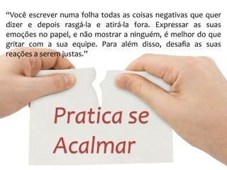 “Você 
escrever 
numa 
folha 
todas 
as 
coisas 
negativas 
que 
quer 
dizer 
e 
depois 
rasgá-­‐la 
e 
atirá-­‐la 
fora. 
Expressar 
as 
suas 
emoções 
no 
papel, 
e 
não 
mostrar 
a 
ninguém, 
é 
melhor 
do 
que 
gritar 
com 
a 
sua 
equipe. 
Para 
além 
disso, 
desafia 
as 
suas 
reações 
a 
serem 
justas.” 
Pratica 
se 
Acalmar 
 