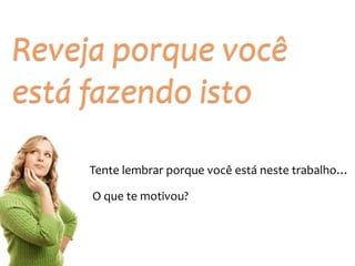 Reveja 
porque 
você 
está 
fazendo 
isto 
Tente 
lembrar 
porque 
você 
está 
neste 
trabalho… 
O 
que 
te 
motivou? 
 