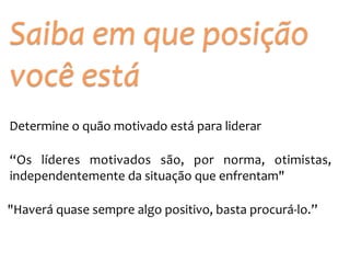 Saiba 
em 
que 
posição 
você 
está 
Determine 
o 
quão 
motivado 
está 
para 
liderar 
“Os 
líderes 
motivados 
são, 
por 
norma, 
otimistas, 
independentemente 
da 
situação 
que 
enfrentam" 
"Haverá 
quase 
sempre 
algo 
positivo, 
basta 
procurá-­‐lo.” 
 