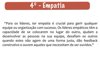4º - Em p a t i a 
“Para 
os 
líderes, 
ter 
empatia 
é 
crucial 
para 
gerir 
qualquer 
equipe 
ou 
organização 
com 
sucesso. 
Os 
líderes 
empáticos 
têm 
a 
capacidade 
de 
se 
colocarem 
no 
lugar 
do 
outro, 
ajudam 
a 
desenvolver 
as 
pessoas 
na 
sua 
equipe, 
desafiam 
os 
outros 
quando 
estes 
não 
agem 
de 
uma 
forma 
justa, 
dão 
feedback 
construtivo 
e 
ouvem 
aqueles 
que 
necessitam 
de 
ser 
ouvidos." 
 