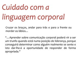 Cuidado 
com 
a 
linguagem 
corporal 
Cruzar 
os 
braços, 
andar 
para 
trás 
e 
para 
a 
frente 
ou 
morder 
os 
lábios… 
“…Aprender 
sobre 
comunicação 
corporal 
poderá 
vir 
a 
ser 
um 
trunfo 
quando 
está 
numa 
posição 
de 
liderança, 
porque 
conseguirá 
determinar 
como 
alguém 
realmente 
se 
sente 
e 
isto 
dar-­‐lhe-­‐á 
a 
oportunidade 
de 
responder 
de 
forma 
apropriada.” 
 
