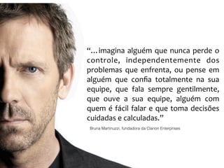 “…imagina 
alguém 
que 
nunca 
perde 
o 
controle, 
independentemente 
dos 
problemas 
que 
enfrenta, 
ou 
pense 
em 
alguém 
que 
confia 
totalmente 
na 
sua 
equipe, 
que 
fala 
sempre 
gentilmente, 
que 
ouve 
a 
sua 
equipe, 
alguém 
com 
quem 
é 
fácil 
falar 
e 
que 
toma 
decisões 
cuidadas 
e 
calculadas.” 
Bruna Martinuzzi, fundadora da Clarion Enterprises 
 