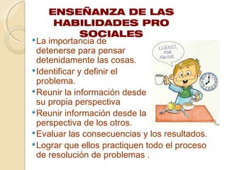 ENSEÑANZA DE LAS
      HABILIDADES PRO
               SOCIALES
 La importancia de
  detenerse para pensar
  detenidamente las cosas.
 Identificar y definir el
  problema.
 Reunir la información desde
  su propia perspectiva
 Reunir información desde la
  perspectiva de los otros.
 Evaluar las consecuencias y los resultados.
 Lograr que ellos practiquen todo el proceso
  de resolución de problemas .
 