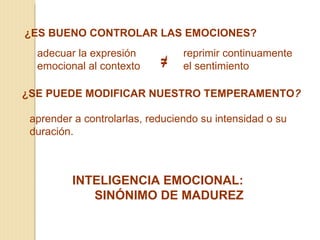 ¿ES BUENO CONTROLAR LAS EMOCIONES?
  adecuar la expresión           reprimir continuamente
  emocional al contexto     ≠    el sentimiento

¿SE PUEDE MODIFICAR NUESTRO TEMPERAMENTO?

 aprender a controlarlas, reduciendo su intensidad o su
 duración.



         INTELIGENCIA EMOCIONAL:
            SINÓNIMO DE MADUREZ
 