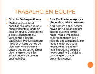 TRABALHO EM EQUIPE
 Dica 1 – Tenha paciência
 Muitas vezes é difícil
conciliar opiniões diversas,
principalmente quando se
está em grupo. Dessa forma
é muito importante que
você tenha a devida
paciências. Procure sempre
mostrar os seus pontos de
vista com moderação e
ouça o que os outros têm a
dizer, mesmo que não
esteja de acordo com as
suas opiniões
 Dica 2 – Aceite sempre as
idéias das outras pessoas
 Nem sempre é fácil aceitar
novas idéias ou admitir em
público que não temos
razão, mas é importante
saber reconhecer que a
idéia de um colega pode ser
muito melhor do que a
nossa. Afinal de contas,
mais importante do que o
nosso orgulho é o objetivo
comum que o grupo
pretende alcançar.
 