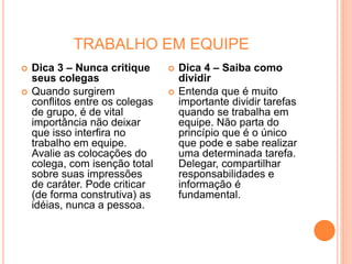 TRABALHO EM EQUIPE
 Dica 3 – Nunca critique
seus colegas
 Quando surgirem
conflitos entre os colegas
de grupo, é de vital
importância não deixar
que isso interfira no
trabalho em equipe.
Avalie as colocações do
colega, com isenção total
sobre suas impressões
de caráter. Pode criticar
(de forma construtiva) as
idéias, nunca a pessoa.
 Dica 4 – Saiba como
dividir
 Entenda que é muito
importante dividir tarefas
quando se trabalha em
equipe. Não parta do
princípio que é o único
que pode e sabe realizar
uma determinada tarefa.
Delegar, compartilhar
responsabilidades e
informação é
fundamental.
 