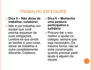 TRABALHO EM EQUIPE
 Dica 5 – Não deixe de
trabalhar, colaborar
 Não é por trabalhar em
equipe que você
precisa esquecer de
suas obrigações.
Lembre-se que dividir
as tarefas é uma coisa,
deixar de trabalhar é
outra completamente
diferente. Colabore.
 Dica 6 – Mantenha
uma postura
participativa e
solidária
 Procure dar o seu
melhor e ajudar os
colegas, sempre que
seja necessário. Da
mesma forma, não se
sinta constrangido
quando precisar pedir
ajuda à alguém da
equipe.
 