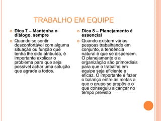 TRABALHO EM EQUIPE
 Dica 7 – Mantenha o
diálogo, sempre
 Quando se sentir
desconfortável com alguma
situação ou função que
tenha lhe sido atribuída, é
importante explicar o
problema para que seja
possível achar uma solução
que agrade a todos.
 Dica 8 – Planejamento é
essencial
 Quando existem várias
pessoas trabalhando em
conjunto, a tendência
natural é que se dispersem.
O planejamento e a
organização são primordiais
para que o trabalho em
equipe seja eficiente e
eficaz. O importante é fazer
o balanço entre as metas a
que o grupo se propôs e o
que conseguiu alcançar no
tempo previsto
 