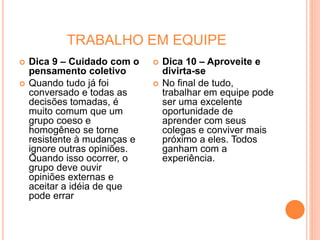 TRABALHO EM EQUIPE
 Dica 9 – Cuidado com o
pensamento coletivo
 Quando tudo já foi
conversado e todas as
decisões tomadas, é
muito comum que um
grupo coeso e
homogêneo se torne
resistente à mudanças e
ignore outras opiniões.
Quando isso ocorrer, o
grupo deve ouvir
opiniões externas e
aceitar a idéia de que
pode errar
 Dica 10 – Aproveite e
divirta-se
 No final de tudo,
trabalhar em equipe pode
ser uma excelente
oportunidade de
aprender com seus
colegas e conviver mais
próximo a eles. Todos
ganham com a
experiência.
 