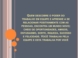 QUEM DESCOBRE O PODER DO
TRABALHO EM EQUIPE E APRENDE A SE
RELACIONAR POSITIVAMENTE COM AS
PESSOAS, ENCONTRA UM MUNDO NOVO;
CHEIO DE OPORTUNIDADES, AMIGOS,
ENTUSIASMO, SORTE, RIQUEZA, SUCESSO
E FELICIDADE. VOCÊ TRABALHA PELA
EQUIPE E ESTA TRABALHA POR VOCÊ
 
