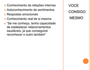 VOCE
CONSIGO
MESMO
 Conhecimento da relações internas
 Autoconhecimento de sentimentos
 Respostas emocionais
 Conhecimento real de si mesma
 “Se me conheço, tenho capacidade
de estabelecer relacionamentos
saudáveis, já que conseguirei
reconhecer o outro também”
 