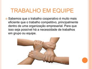 TRABALHO EM EQUIPE
 Sabemos que o trabalho cooperativo é muito mais
eficiente que o trabalho competitivo, principalmente
dentro de uma organização empresarial. Para que
isso seja possível há a necessidade de trabalhos
em grupo ou equipe.
 