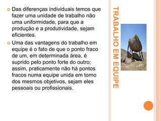 TRABALHOEMEQUIPE
 Das diferenças individuais temos que
fazer uma unidade de trabalho não
uma uniformidade, para que a
produção e a produtividade, sejam
eficientes.
 Uma das vantagens do trabalho em
equipe é o fato de que o ponto fraco
de um, em determinada área, é
suprido pelo ponto forte do outro;
assim, praticamente não há pontos
fracos numa equipe unida em torno
dos mesmos objetivos, sejam eles
pessoais ou profissionais.
 