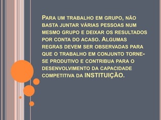 PARA UM TRABALHO EM GRUPO, NÃO
BASTA JUNTAR VÁRIAS PESSOAS NUM
MESMO GRUPO E DEIXAR OS RESULTADOS
POR CONTA DO ACASO. ALGUMAS
REGRAS DEVEM SER OBSERVADAS PARA
QUE O TRABALHO EM CONJUNTO TORNE-
SE PRODUTIVO E CONTRIBUA PARA O
DESENVOLVIMENTO DA CAPACIDADE
COMPETITIVA DA INSTITUIÇÃO.
 