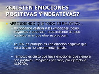 ¿ EXISTEN EMOCIONES POSITIVAS Y NEGATIVAS? APRENDIENDO QUE TODO ES RELATIVO… No podemos calificar a las emociones “como negativas o positivas”, prescindiendo de todo contexto en el que ellas se producen. La IRA, en principio es una emoción negativa que sería bueno no experimentar jamás.  Tampoco es cierto que haya emociones que siempre son positivas. Pongamos por caso, por ejemplo la ALEGRÍA.  