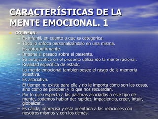 CARACTERÍSTICAS DE LA MENTE EMOCIONAL. 1  GOLEMAN : Es infantil, en cuanto a que es categórica. Todo lo enfoca personalizándolo en una misma. Es autoconfirmante. Impone el pasado sobre el presente. Se autojustifica en el presente utilizando la mente racional. Realidad específica de estado. La mente emocional también posee el rasgo de la memoria selectiva. Es asociativa. El tiempo no existe para ella y no le importa cómo son las cosas, sino cómo se perciben y lo que nos recuerdan. Por lo que respecta a las palabras asociadas a este tipo de mente, podemos hablar de: rapidez, impaciencia, creer, intuir, globalizar… Es cálida, imprecisa y esta orientada a las relaciones con nosotros mismos y con los demás. 