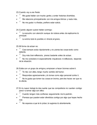 23.Cuando voy a una fiesta:
 Me gusta hablar con mucha gente y contar historias divertidas.
 Me relaciono principalmente con mis amigos íntimos y nada más.
 No me gusta ir a fiestas, prefiero estar solo/a.
24.Cuando alguien quiere hablar conmigo:
 Le escucho con atención aunque de rodeos antes de explicarme lo
principal.
 Le animo todo lo posible a ir directo al grano.
25.Mi forma de actuar es:
 Casi siempre actúo rápidamente y no pienso las cosas tanto como
debería.
 Soy más bien reflexivo/a, pienso bastante antes de actuar.
 No me considero ni especialmente impulsivo/a ni reflexivo/a, depende
de la situación.
26.Estás con un grupo de amigos y empiezan a hacer bromas sobre ti:
 Te ríes con ellos, tengo mucho sentido del humor.
 Respondes agresivamente y lo tomas como algo personal contra ti.
 No te gusta que tomen tus cosas en broma, pero les haces ver que no
te afecta.
27.En tu nuevo trabajo te das cuenta que tus compañeros no cuentan contigo
para ir a tomar algo con ellos:
 Cuando tengan más confianza seguramente me lo pedirán.
 Piensas que pueden estar ofendidos contigo por algo que hayas hecho
mal.
 No esperas a que te lo pidan, lo sugieres tú abiertamente.
 