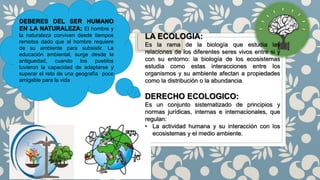 LA ECOLOGIA:
Es la rama de la biología que estudia las
relaciones de los diferentes seres vivos entre si y
con su entorno: la biología de los ecosistemas
estudia como estas interacciones entre los
organismos y su ambiente afectan a propiedades
como la distribución o la abundancia.
DERECHO ECOLOGICO:
Es un conjunto sistematizado de principios y
normas jurídicas, internas e internacionales, que
regulan:
• La actividad humana y su interacción con los
ecosistemas y el medio ambiente.
DEBERES DEL SER HUMANO
EN LA NATURALEZA: El hombre y
la naturaleza conviven desde tiempos
remotos dado que el hombre requiere
de su ambiente para subsistir. La
educación ambiental, surge desde la
antiguedad, cuando los pueblos
tuvieron la capacidad de adaptarse y
superar el reto de una geografía poco
amigable para la vida
 