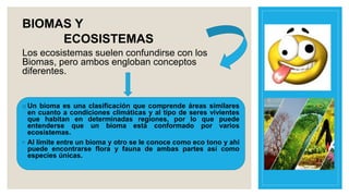 BIOMAS Y
ECOSISTEMAS
Los ecosistemas suelen confundirse con los
Biomas, pero ambos engloban conceptos
diferentes.
o Un bioma es una clasificación que comprende áreas similares
en cuanto a condiciones climáticas y al tipo de seres vivientes
que habitan en determinadas regiones, por lo que puede
entenderse que un bioma está conformado por varios
ecosistemas.
◦ Al límite entre un bioma y otro se le conoce como eco tono y ahí
puede encontrarse flora y fauna de ambas partes así como
especies únicas.
 