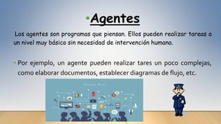 •Agentes
Los agentes son programas que piensan. Ellos pueden realizar tareas a
un nivel muy básico sin necesidad de intervención humana.
• Por ejemplo, un agente pueden realizar tares un poco complejas,
como elaborar documentos, establecer diagramas de flujo, etc.
 