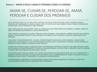 AMAR-SE, CUIDAR-SE, PERDOAR-SE, AMAR,
PERDOAR E CUIDAR DOS PRÓXIMOS
oJESUS RESUME TODA A LEI A UMA ÚNICA SETENÇA E COLOCA NOSSA RELAÇÃO COM O CRIADOR COMO A
PRIMEIRA DETERMINAÇÃO DE AMOR. VAMOS REFLETIR UM POUCO MAIS SOBRE COMO ESTAMOS PERCEBEMOS
EM RELAÇÃO A DEUS NOSSO PAI E MÃE CRIADOR.
oNÃO TEMOS DÚVIDA QUE DENTRE TODAS AS LIÇÕES QUE JESUS PROCUROU NOS ENSINAR, O AMOR, VERBO DE
AÇÃO EM DIREÇÃO AO PRÓXIMO É A MAIS IMPORTANTE
oPARA AMAR OU CUIDAR DE ALGUÉM É PRECISO ESTAR SAUDÁVEL, EQUILIBRADO E SOBRETUDO EM PAZ CONSIGO
MESMO. UM ENORME DESAFIO É ESSE PROCESSO DE AMAR-SE E DE CUIDAR-SE, ALÉM DA CAPACIDADE DE SE
PERDOAR.
oTRAZEMOS CONDICIONAMENTOS, CULPAS, COMPORTAMENTOS NOCIVOS A NÓS MESMOS, BUSCAR ESSES
PROCESSOS DE MUDANÇA E AUTO-CONHECIMENTO MUITAS VEZES É DOLOROSO E SOFRIDO. COMO PERDOAR O
PRÓXIMO SE NÃO CONSIGO PERDOAR A MIM MESMO?
oA BOCA FALA DAQUILO QUE O CORAÇÃO PODE TESTEMUNHAR, PORTANTO, PREGAR A REFORMA ÍNTIMA, FALAR
DE MUDANÇA DE COMPORTAMENTO, PEDIR QUE ALGUÉM PERDOE A OUTRO COM O CORAÇÃO CHEIO DE MÁGOA
E RANCOR NÃO REDUNDARÁ EM RESULTADO ALGUM.
oNA MARAVILHOSA OBRA DE ANDRÉ LUIZ, VAMOS ENCONTRAR UM SIGNIFICADO REAL DO QUE É EXATAMENTE A
ENERGIA CONTIDA NO AMOR, DA QUAL NOS NUTRIMOS E NOS ALIMENTAMENTOS, SENDO A MATRIZ NA QUAL A
ENERGIA DE DEUS CRIOU O UNIVERSO E O ALIMENTA CONTINUAMENTE.
oCOMPREENDER E APRENDER A NOS MOVERMOS NESSA AFETIVIDADE PODEROSA É ESSENCIAL, COMO NOS
RELACIONAMOS ENTÃO COM OS PRÓXIMOS MAIS PRÓXIMOS?
Ponta 3 – AMAR A DEUS E AMAR O PRÓXIMO COMO A SI MESMO
 