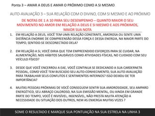 Ponta 3 – AMAR A DEUS E AMAR O PRÓXIMO COMO A SI MESMO
AUTO-AVALIAÇÃO 3 – SUA RELAÇÃO COM O DIVINO, COM SI MESMO E AO PRÓXIMO
1. EM RELAÇÃO A DEUS, VOCÊ TEM UMA RELAÇÃO CONSTANTE, AMOROSA OU SENTE UMA
DISTÂNCIA ENORME DE COMPREENSÃO DESSA FORÇA E DESSA ENERGIA, NA MAIOR PARTE DO
TEMPO, SENTIDO-SE DESCONECTADO DELA?
2. EM RELAÇÃO A SI, VOCÊ DIRIA QUE TEM EMPREENDIDO ESFORÇOS PARA SE CUIDAR, NA
ALIMENTAÇÃO, NOS HÁBITOS SAUDÁVEIS COMO ATIVIDADES FÍSICAS, NO CUIDADO COM SEU
VEÍCULO FÍSICO?
3. DESDE QUE VOCÊ ENCERROU A EAE, VOCÊ CONTINUA SE DEDICANDO A SUA CARDERNETA
PESSOAL, COMO VOCÊ TEM BUSCADO SEU AUTO-CONHECIMENTO, SUA AUTO-AVALIAÇÃO
PARA TRABALHAR SEUS CONFLITOS E SENTIMENTOS INTERNOS? ISSO DEIXOU DE TER
IMPORTÂNCIA?
4. MUITAS PESSOAS PRÓXIMAS DE VOCÊ CONSEGUEM SENTIR SUA AMOROSIDADE, SEU AMPARO
ENERGÉTICO, SEU ABRAÇO CALOROSO, NA SUA EMISSÃO MENTAL, OU AINDA EM GRANDE
PARTE DO TEMPO, VOCÊ É INVISÍVEL, INSENSÍVEL, NÃO PRESTA MUITA ATENÇÃO A
NECESSIDADE OU SITUAÇÃO DOS OUTROS, NEM AS ENXERGA MUITAS VEZES ?
DE NOTAS DE 1 A 10 PARA SEU DESEMPENHO – QUANTO MAIOR O SEU
MOVIMENTO NO AMOR EM RELAÇÃO A DEUS E SI MESMO E AOS PRÓXIMOS,
MAIOR SUA NOTA
SOME O RESULTADO E MARQUE SUA PONTUAÇÃO NA SUA ESTRELA NA LINHA 3
 