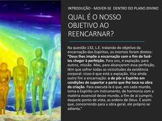 QUAL É O NOSSO
OBJETIVO AO
REENCARNAR?
Na questão 132, L.E. tratando do objetivo da
encarnação dos Espíritos, os imortais foram diretos:
“Deus lhes impõe a encarnação com o fim de fazê-
los chegar à perfeição. Para uns, é expiação; para
outros, missão. Mas, para alcançarem essa perfeição,
têm que sofrer todas as vicissitudes da existência
corporal: nisso é que está a expiação. Visa ainda
outro fim a encarnação: o de pôr o Espírito em
condições de suportar a parte que lhe toca na obra
da criação. Para executá-la é que, em cada mundo,
toma o Espírito um instrumento, de harmonia com a
matéria essencial desse mundo, a fim de aí cumprir,
daquele ponto de vista, as ordens de Deus. É assim
que, concorrendo para a obra geral, ele próprio se
adianta.”
INTRODUÇÃO - MOVER-SE DENTRO DO PLANO DIVINO
 
