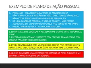 EXEMPLO DE PLANO DE AÇÃO PESSOAL
1. PROBLEMA – VIDA SEDENTÁRIA/ FALTA DE ATIVIDADE FÍSICA
2. NÃO TENHO VONTADE NEM ÂNIMO, NÃO TENHO TEMPO, NÃO QUERO,
NÃO GOSTO, TENHO VERGONHA DA MINHA BARRIGA, ETC.
3. HÁ UMA ACADEMIA PRÓXIMA, O VALOR É POSSÍVEL, MAS PRECISO
ACORDAR AS 6H, E NÃO CONSIGO PORQUE FICO VENDO TV ATÉ TARDE.
4. PRECISO PARAR DE VER A TV E IR DOMIR MAIS CEDO.
5. LEVANTAR AS 6H E COMEÇAR A ACADEMIA DAS 6H30 AS 7H45, IR DOMIR AS
22H30
6. PREPARAR UM CAFÉ MAIS NUTRITIVO COM FRUTAS E TOMAR COUVE COM
LARANJA PARA CONTROLAR O COLESTOL.
7. ESTOU CONSEGUINDO COM MUITA DIFICULDADE IR PELO MENOS 3 VEZES
POR SEMANA, SINTO SONO, ENJOO, É MUITO CHATO, MAS ESTOU LUTANDO
8. QUERO AUMENTAR UMA VEZ MAIS POR SEMANA, JÁ PERDI 2 QUILOS E ME
SINTO BEM MAIS DISPOSTO E ENERGIZADO.
 