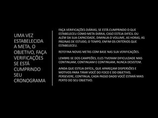 UMA VEZ
ESTABELECIDA
A META, O
OBJETIVO, FAÇA
VERIFICAÇÕES
SE ESTÁ
CUMPRINDO
SEU
CRONOGRAMA
FAÇA VERIFICAÇÕES DIÁRIAS, SE ESTÁ CUMPRINDO O QUE
ESTABELECEU COMO META DIÁRIA, CASO ESTEJA DIFÍCIL OU
ALÉM DA SUA CAPACIDADE, DIMINUA O VOLUME, AS HORAS, AS
PÁGINAS DE ESTUDO, O TEMPO, ENFIM OS CRITÉRIOS QUE
ESTABELECEU.
REFEFINA NOVAS METAS COM BASE NAS SUA VERIFICAÇÕES.
LEMBRE-SE DOS CAMPEÕES, ELES TIVERAM DIFICULDADE MAS
CONTINUAM, CONTINUAM E CONTINUAM, NUNCA DESISTEM.
AINDA QUE ESTEJA DIFÍCIL, QUE APAREÇAM DISPERSÕES E
MOTIVOS PARA TIRAR VOCÊ DO FOCO E DO OBJETIVO,
PERSEVERE, CONTINUA, CADA PASSO DADO VOCÊ ESTARÁ MAIS
PERTO DO SEU OBJETIVO.
 