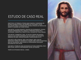 ESTUDO DE CASO REAL
OBJETIVOS: SE TORNAR A PESSOA MAIS FAMOSA E ADMIRADA NO
MUNDO ESTABELECENDO UM PADRÃO DE FELICIDADE E AUTO
REALIZAÇÃO PARA A HUMANIDADE INTEIRA ATRAVÉS DA PRÁTICA DO
AMOR E A ADESÃO AO PLANO DIVINO.
SUB-METAS: AJUDAR DOENTES, PESSOAS EM SOFRIMENTO, IDOSOS,
PESSOAS ABANDONAS PELA FAMÍLIA E MARGINALIZADAS PELA
SOCIEDADE, CORRUPTOS, PROSTITUTAS, VICIADOS DE TODA ORDEM.
SUB-METAS: COMBATER O MAL, OS FALSOS LÍDERES RELIGIOSOS,
AQUELES QUE FAZEM DIFERENTE DO QUE DIZEM, OS HIPOCRITAS
INIMIGOS DO BEM, APROVEITADORES E MERCADORES DA FÉ.
SUB-META: NÃO AGREDIR, NÃO USAR ARMAS, NÃO USAR DE
NENHUMA FORMA DE VIOLÊNCIA E COAÇÃO, NÃO USAR DE MENTIRAS
NEM DE FALSIDADES, NEM PAGAR OU REMUNERAR QUALQUER
SEGUIDOR DE SUA CAUSA.
SUB-META: ESTABELER UMA SOCIEDADE DE PLENA HARMONIA, PAZ E
BEM ESTAR, ALÉM DE FRATERNIDADE ENTRE AS PESSOAS.
TEMPO DE ATIVIDADE INICIAL: 3 ANOS.
 