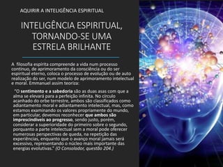INTELIGÊNCIA ESPIRITUAL,
TORNANDO-SE UMA
ESTRELA BRILHANTE
A filosofia espírita compreende a vida num processo
contínuo, de aprimoramento da consciência ou do ser
espiritual eterno, coloca o processo de evolução ou de auto
realização do ser, num modelo de aprimoramento intelectual
e moral. Emmanuel assim teoriza:
“O sentimento e a sabedoria são as duas asas com que a
alma se elevará para a perfeição infinita. No círculo
acanhado do orbe terrestre, ambos são classificados como
adiantamento moral e adiantamento intelectual, mas, como
estamos examinando os valores propriamente do mundo,
em particular, devemos reconhecer que ambos são
imprescindíveis ao progresso, sendo justo, porém,
considerar a superioridade do primeiro sobre o segundo,
porquanto a parte intelectual sem a moral pode oferecer
numerosas perspectivas de queda, na repetição das
experiências, enquanto que o avanço moral jamais será
excessivo, representando o núcleo mais importante das
energias evolutivas.” (O Consolador, questão 204.)
AQUIRIR A INTELIGÊNCIA ESPIRITUAL
 