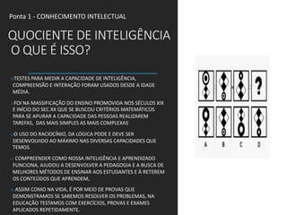 QUOCIENTE DE INTELIGÊNCIA
O QUE É ISSO?
oTESTES PARA MEDIR A CAPACIDADE DE INTELIGÊNCIA,
COMPREENSÃO E INTERAÇÃO FORAM USADOS DESDE A IDADE
MÉDIA.
oFOI NA MASSIFICAÇÃO DO ENSINO PROMOVIDA NOS SÉCULOS XIX
E INÍCIO DO SEC.XX QUE SE BUSCOU CRITÉRIOS MATEMÁTICOS
PARA SE APURAR A CAPACIDADE DAS PESSOAS REALIZAREM
TAREFAS, DAS MAIS SIMPLES AS MAIS COMPLEXAS
oO USO DO RACIOCÍNIO, DA LÓGICA PODE E DEVE SER
DESENVOLVIDO AO MÁXIMO NAS DIVERSAS CAPACIDADES QUE
TEMOS.
o COMPREENDER COMO NOSSA INTELIGÊNCIA E APRENDIZADO
FUNCIONA, AJUDOU A DESENVOLVER A PEDAGOGIA E A BUSCA DE
MELHORES MÉTODOS DE ENSINAR AOS ESTUDANTES E À RETEREM
OS CONTEÚDOS QUE APRENDEM,
o ASSIM COMO NA VIDA, É POR MEIO DE PROVAS QUE
DEMONSTRAMOS SE SABEMOS RESOLVER OS PROBLEMAS, NA
EDUCAÇÃO TESTAMOS COM EXERCÍCIOS, PROVAS E EXAMES
APLICADOS REPETIDAMENTE.
Ponta 1 - CONHECIMENTO INTELECTUAL
 