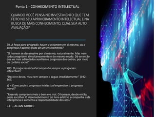 QUANDO VOCÊ PENSA NO INVESTIMENTO QUE TEM
FEITO NO SEU APRIMORAMENTO INTELECTUAL E NA
BUSCA DE MAIS CONHECIMENTO, QUAL SUA AUTO
AVALIAÇÃO?
79. A força para progredir, haure-a o homem em si mesmo, ou o
progresso é apenas fruto de um ensinamento?
“O homem se desenvolve por si mesmo, naturalmente. Mas nem
todos progridem simultaneamente e do mesmo modo. Dá-se então
que os mais adiantados auxiliam o progresso dos outros, por meio
do contato social.”
780. O progresso moral acompanha sempre o progresso
intelectual?
“Decorre deste, mas nem sempre o segue imediatamente.” (192-
365)
a) – Como pode o progresso intelectual engendrar o progresso
moral?
“Fazendo compreensíveis o bem e o mal. O homem, desde então,
pode escolher. O desenvolvimento do livre-arbítrio acompanha o da
inteligência e aumenta a responsabilidade dos atos.”
L.E. – ALLAN KARDEC
Ponta 1 - CONHECIMENTO INTELECTUAL
 